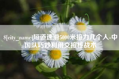 果洛短道速滑5000米接力几个人-中国队巧妙利用交接棒战术