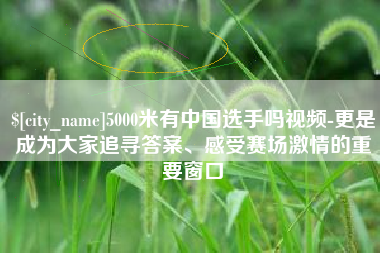 果洛5000米有中国选手吗视频-更是成为大家追寻答案、感受赛场激情的重要窗口