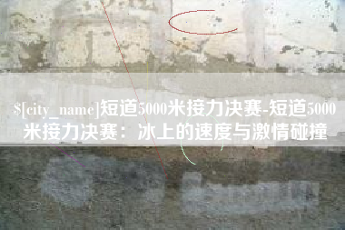 果洛短道5000米接力决赛-短道5000米接力决赛：冰上的速度与激情碰撞