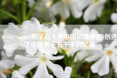 果洛男子五千米中国记录排名-创造了中国男子五千米的记录