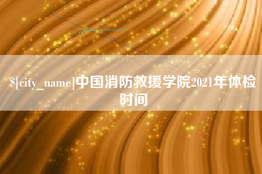 果洛中国消防救援学院2021年体检时间