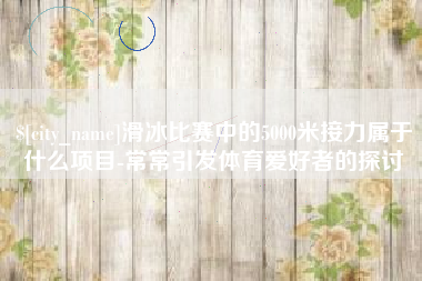 果洛滑冰比赛中的5000米接力属于什么项目-常常引发体育爱好者的探讨