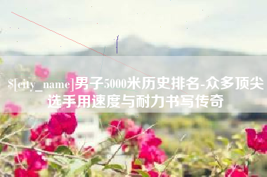 果洛男子5000米历史排名-众多顶尖选手用速度与耐力书写传奇