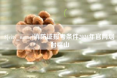 果洛消防证报考条件2024年官网烟台福山